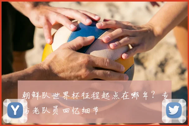 朝鲜队世界杯征程起点在哪年?专访老队员回忆细节