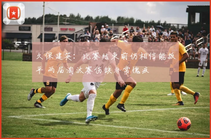 久保建英：比赛结束前仍相信能扳平 两届淘汰赛伤缺非常愧疚