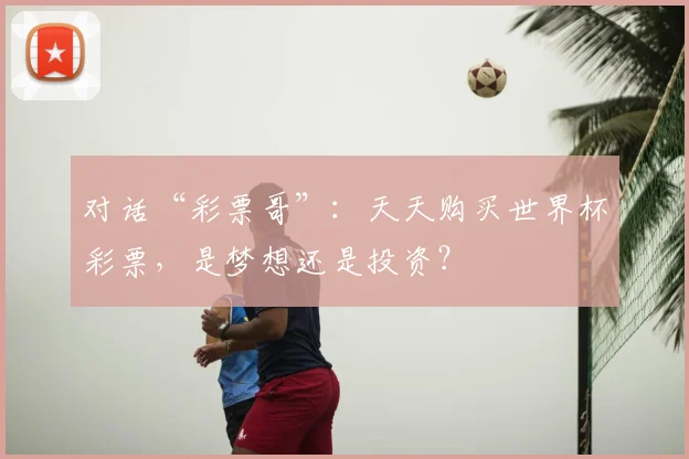 对话“彩票哥”:天天购买世界杯彩票,是梦想还是投资?