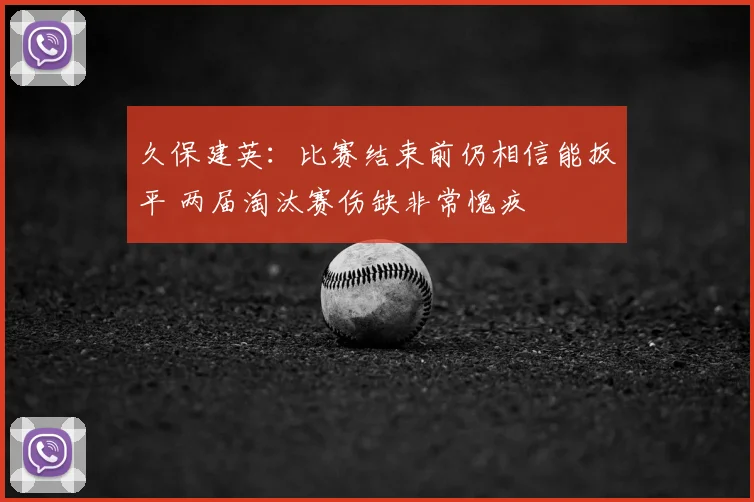 久保建英：比赛结束前仍相信能扳平 两届淘汰赛伤缺非常愧疚
