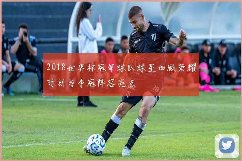 2018世界杯冠军球队球星回顾荣耀时刻与夺冠阵容亮点